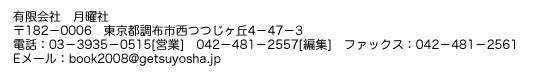 有限会社　月曜社　〒182-0006　東京都調布市西つつじヶ丘4-47-3　電話：03-3935-0515[営業]　0424-81-2557[編集]　ファックス：0424-81-2561